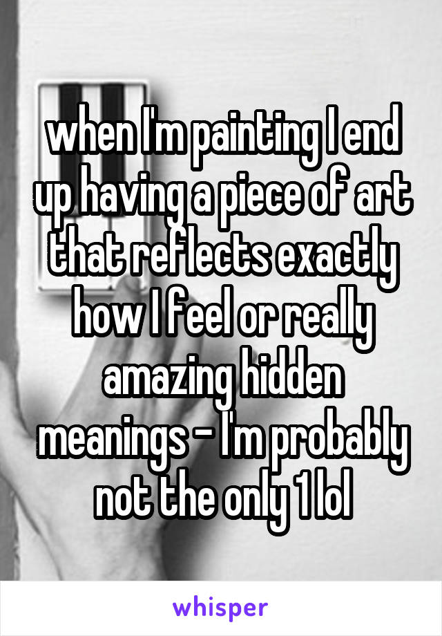 when I'm painting I end up having a piece of art that reflects exactly how I feel or really amazing hidden meanings - I'm probably not the only 1 lol