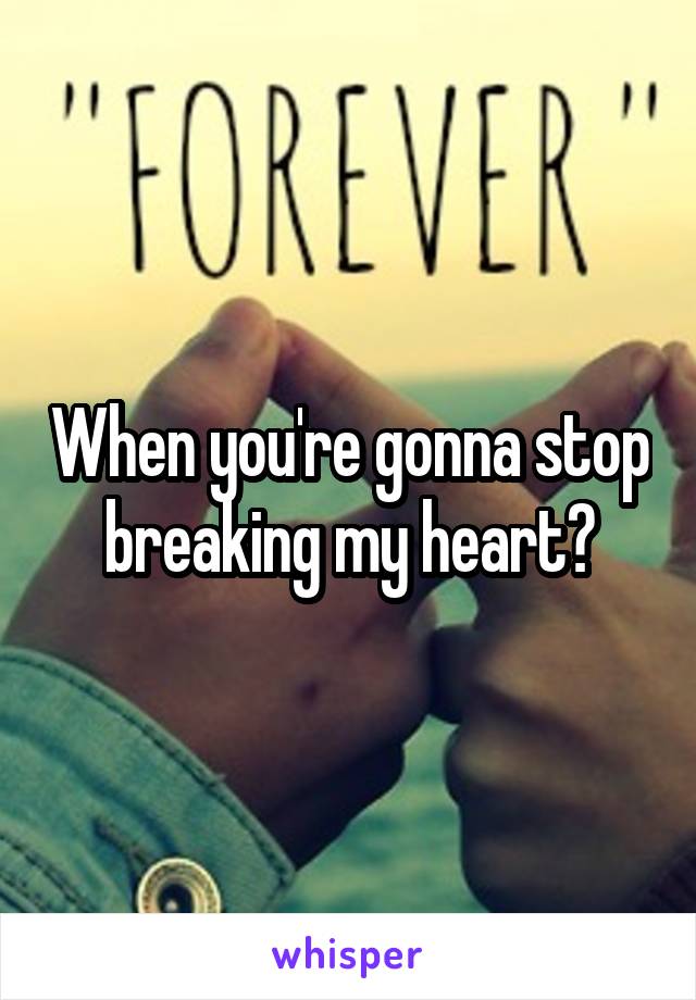 When you're gonna stop breaking my heart?
