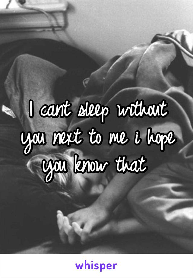 I cant sleep without you next to me i hope you know that 