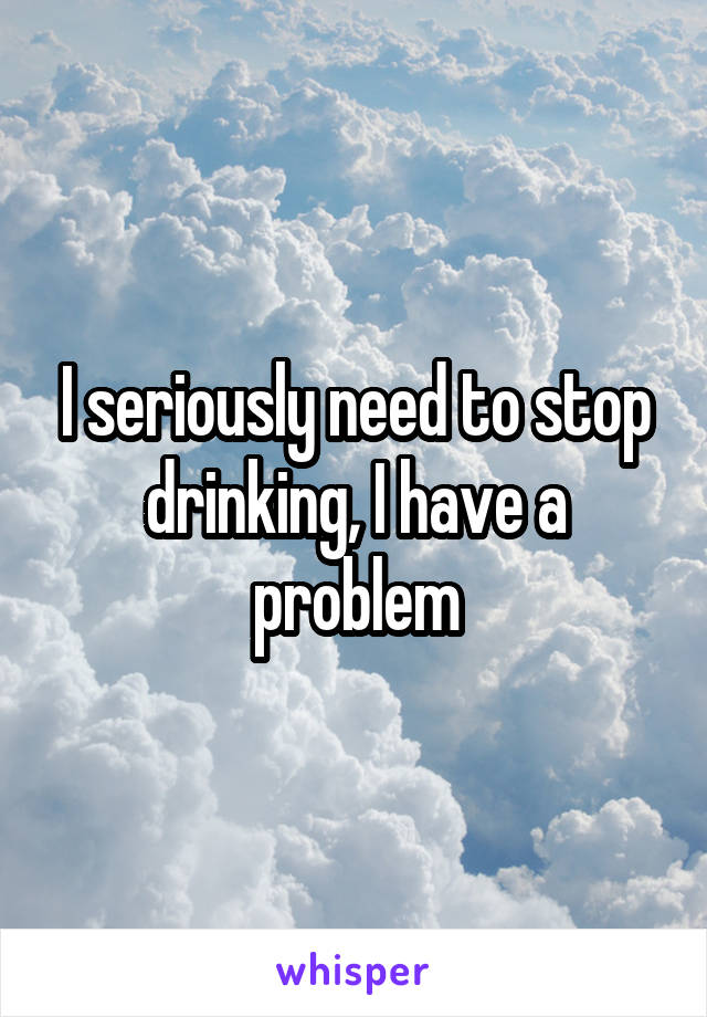 I seriously need to stop drinking, I have a problem