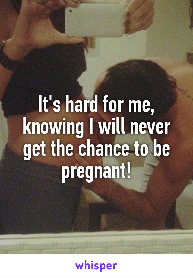 It's hard for me, knowing I will never get the chance to be pregnant!