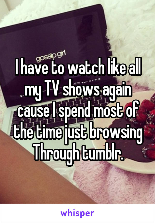 I have to watch like all my TV shows again cause I spend most of the time just browsing
Through tumblr.