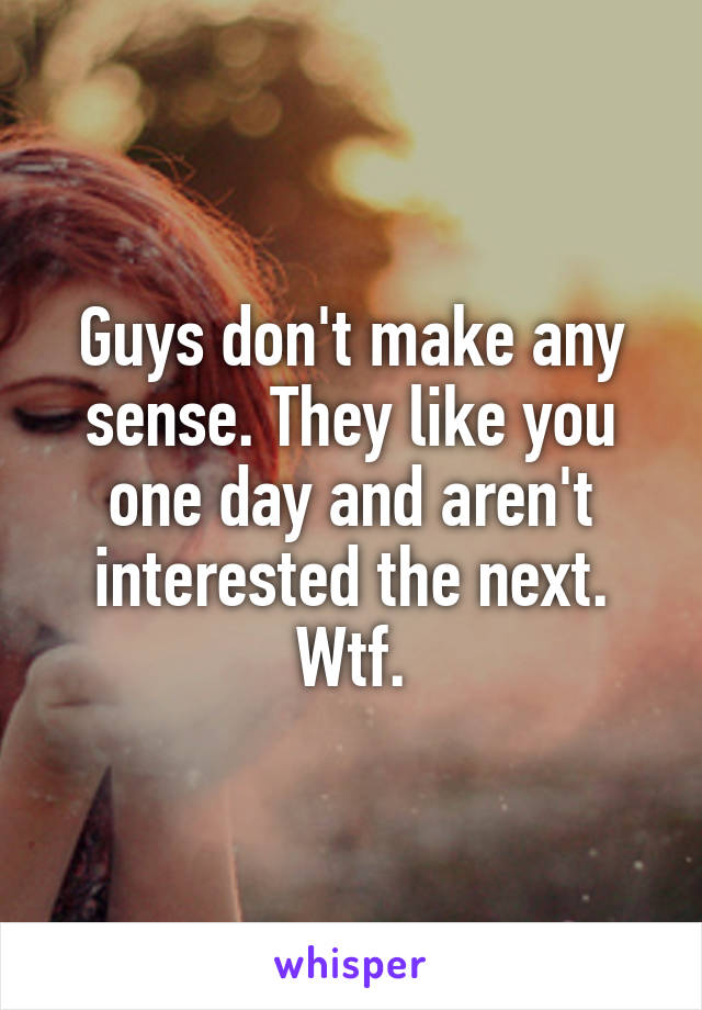 Guys don't make any sense. They like you one day and aren't interested the next. Wtf.