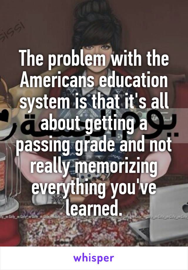 The problem with the Americans education system is that it's all about getting a passing grade and not really memorizing everything you've learned.