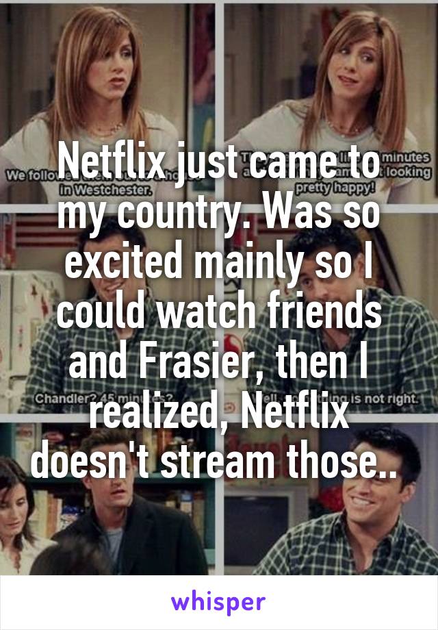 Netflix just came to my country. Was so excited mainly so I could watch friends and Frasier, then I realized, Netflix doesn't stream those.. 