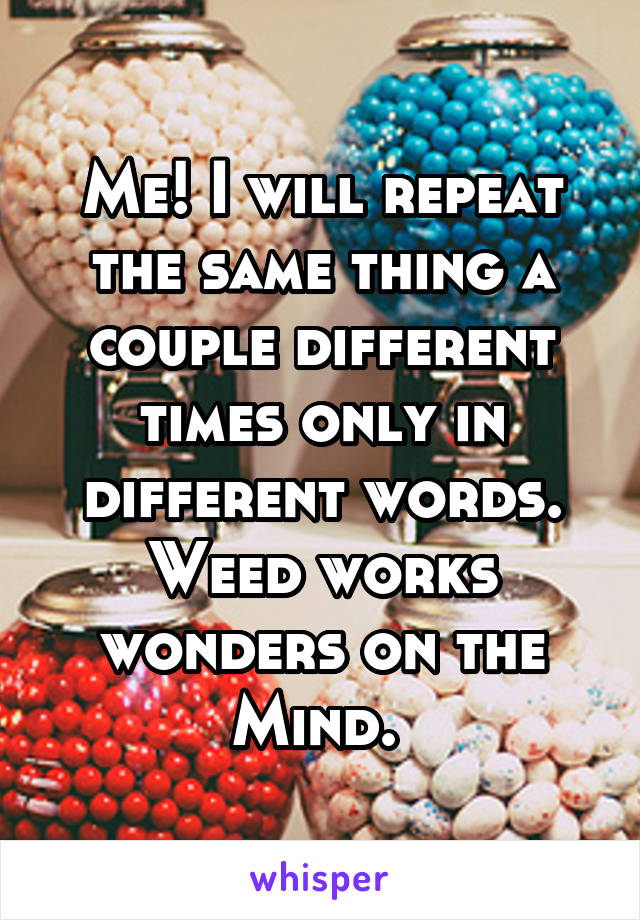 Me! I will repeat the same thing a couple different times only in different words. Weed works wonders on the Mind. 