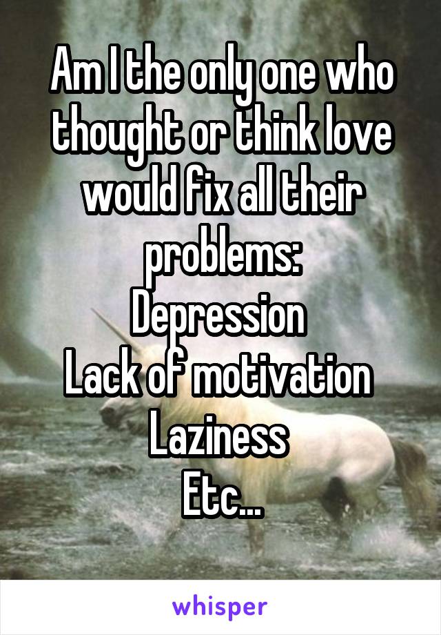 Am I the only one who thought or think love would fix all their problems:
Depression 
Lack of motivation 
Laziness 
Etc...
