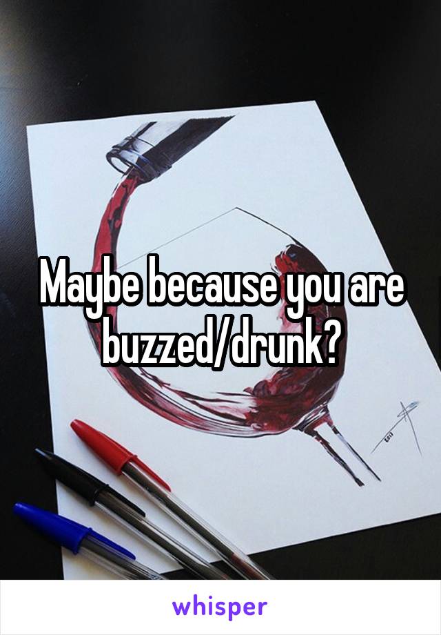 Maybe because you are buzzed/drunk?
