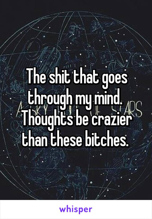 The shit that goes through my mind.  Thoughts be crazier than these bitches. 