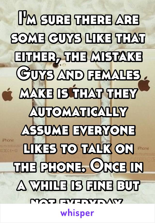 I'm sure there are some guys like that either, the mistake Guys and females make is that they automatically assume everyone likes to talk on the phone. Once in a while is fine but not everyday 