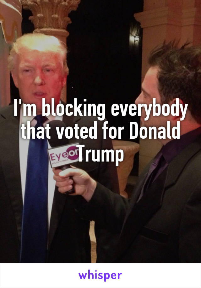I'm blocking everybody that voted for Donald Trump

