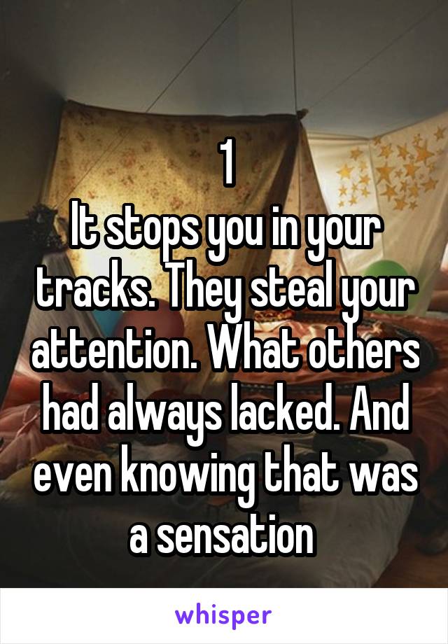 
1
It stops you in your tracks. They steal your attention. What others had always lacked. And even knowing that was a sensation 