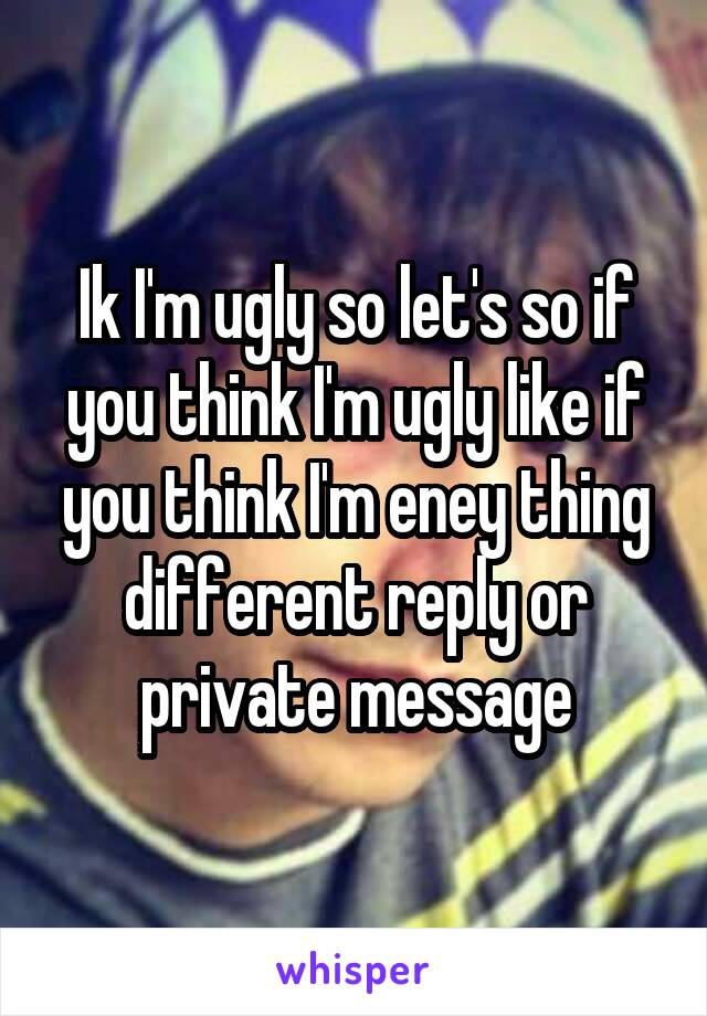 Ik I'm ugly so let's so if you think I'm ugly like if you think I'm eney thing different reply or private message