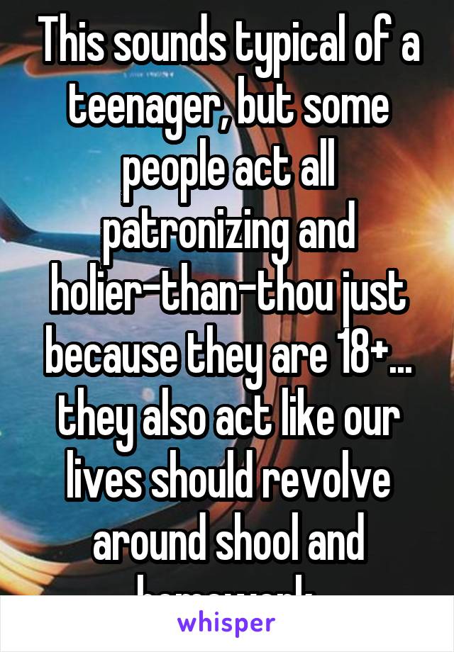 This sounds typical of a teenager, but some people act all patronizing and holier-than-thou just because they are 18+... they also act like our lives should revolve around shool and homework.