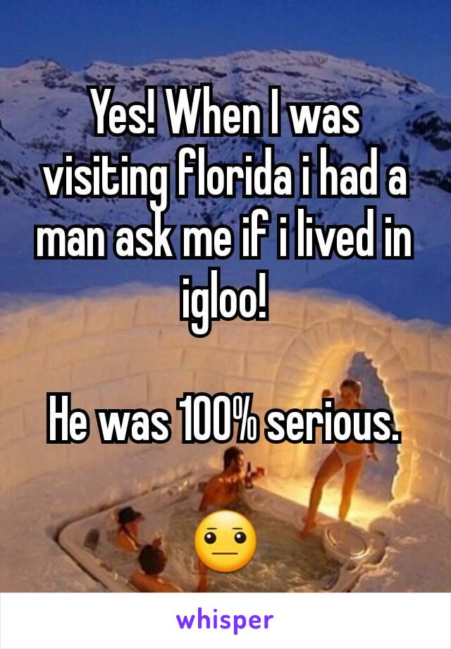 Yes! When I was visiting florida i had a man ask me if i lived in igloo!

He was 100% serious.

😐