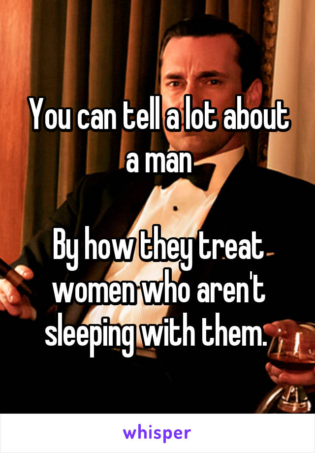 You can tell a lot about a man

By how they treat women who aren't sleeping with them. 