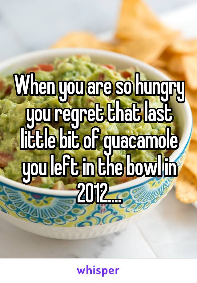 When you are so hungry you regret that last little bit of guacamole you left in the bowl in 2012....
