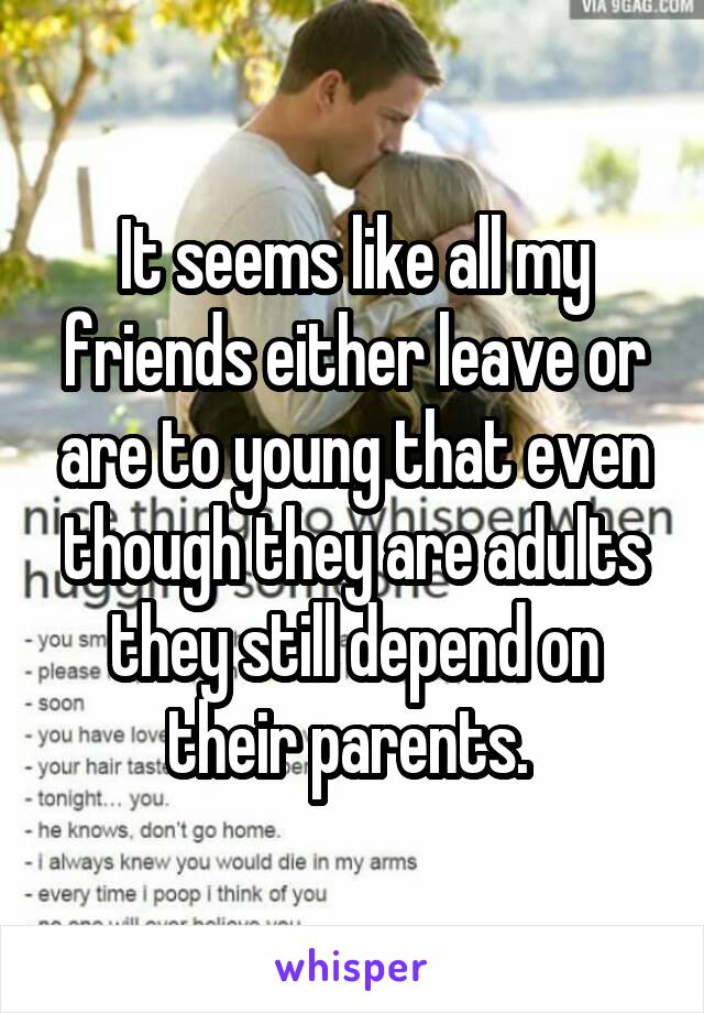 It seems like all my friends either leave or are to young that even though they are adults they still depend on their parents. 