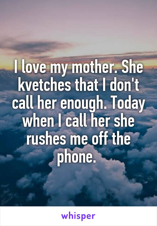 I love my mother. She kvetches that I don't call her enough. Today when I call her she rushes me off the phone. 