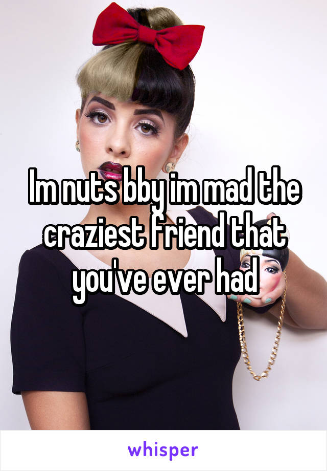 Im nuts bby im mad the craziest friend that you've ever had