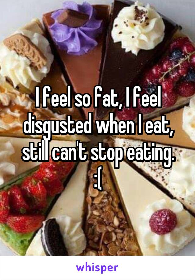 I feel so fat, I feel disgusted when I eat, still can't stop eating.
:(