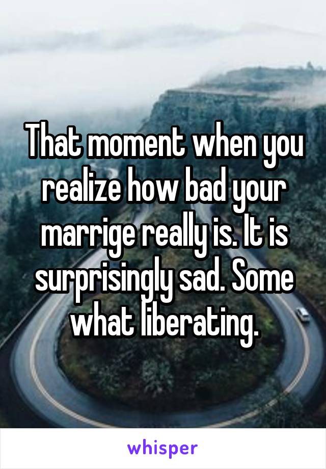 That moment when you realize how bad your marrige really is. It is surprisingly sad. Some what liberating.