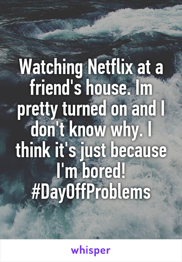 Watching Netflix at a friend's house. Im pretty turned on and I don't know why. I think it's just because I'm bored! #DayOffProblems