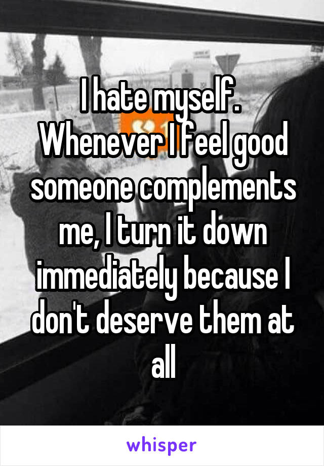 I hate myself. 
Whenever I feel good someone complements me, I turn it down immediately because I don't deserve them at all