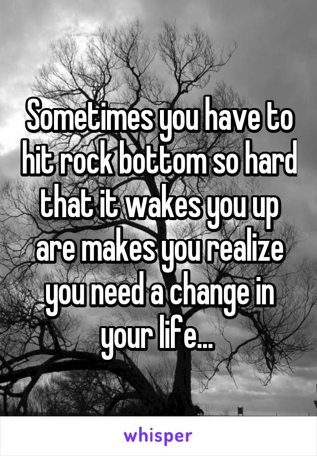 Sometimes you have to hit rock bottom so hard that it wakes you up are makes you realize you need a change in your life... 