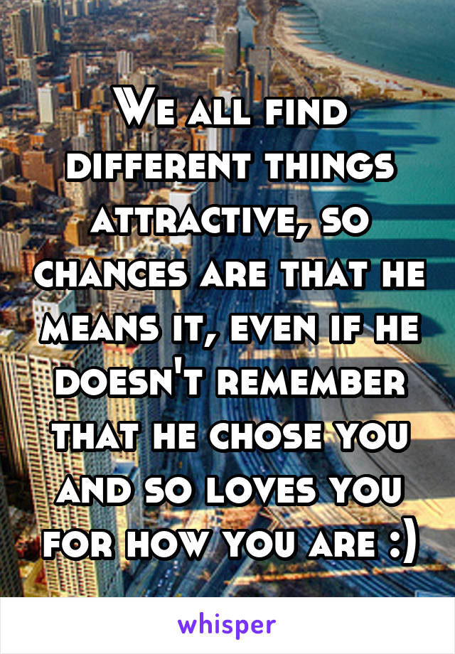 We all find different things attractive, so chances are that he means it, even if he doesn't remember that he chose you and so loves you for how you are :)