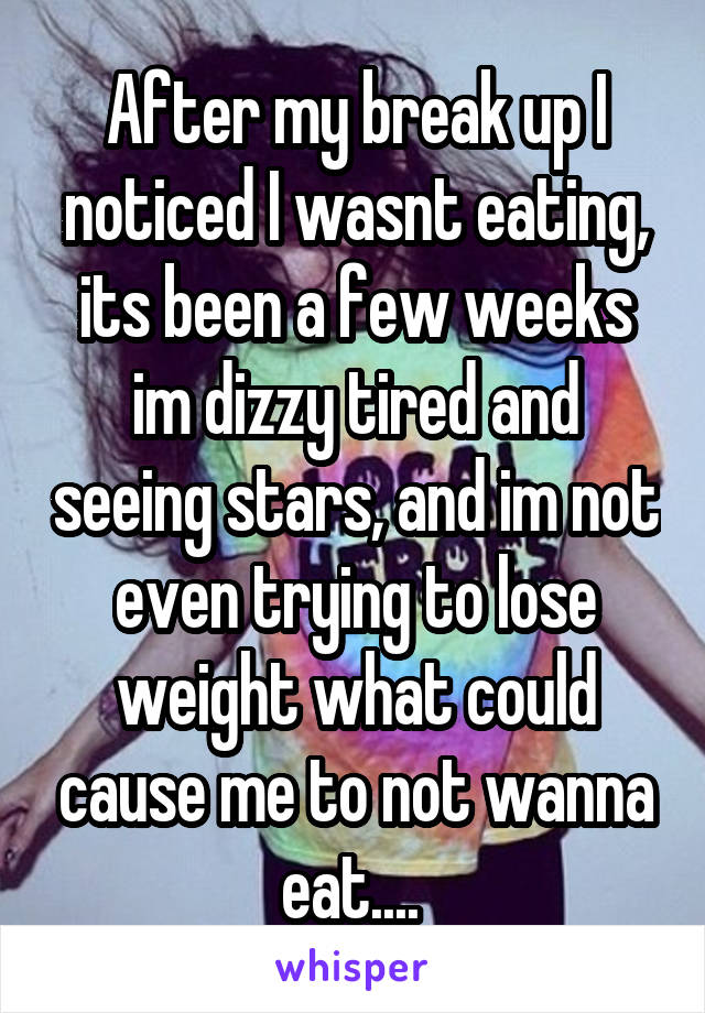 After my break up I noticed I wasnt eating, its been a few weeks im dizzy tired and seeing stars, and im not even trying to lose weight what could cause me to not wanna eat.... 