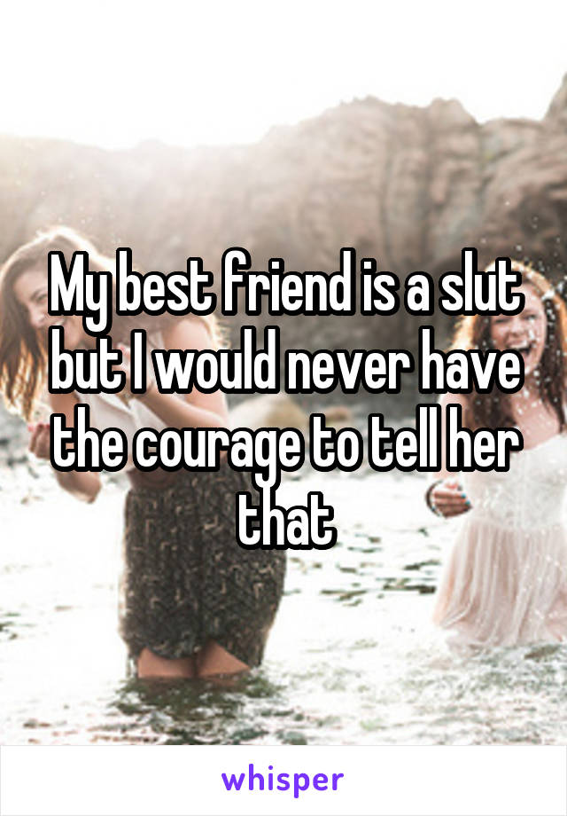 My best friend is a slut but I would never have the courage to tell her that