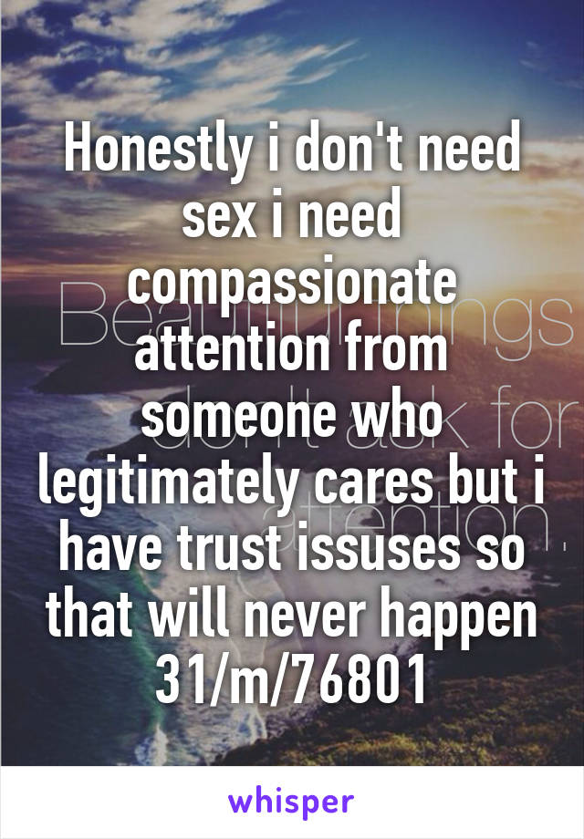 Honestly i don't need sex i need compassionate attention from someone who legitimately cares but i have trust issuses so that will never happen 31/m/76801