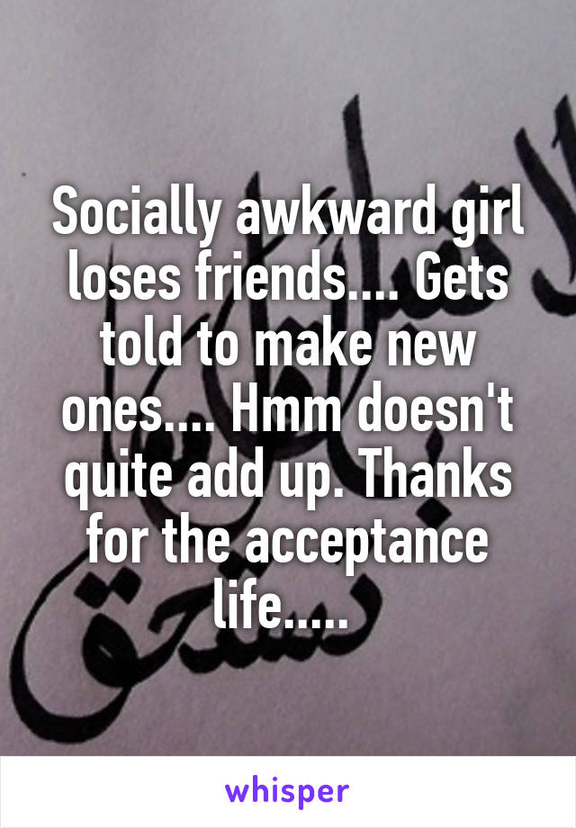 Socially awkward girl loses friends.... Gets told to make new ones.... Hmm doesn't quite add up. Thanks for the acceptance life..... 