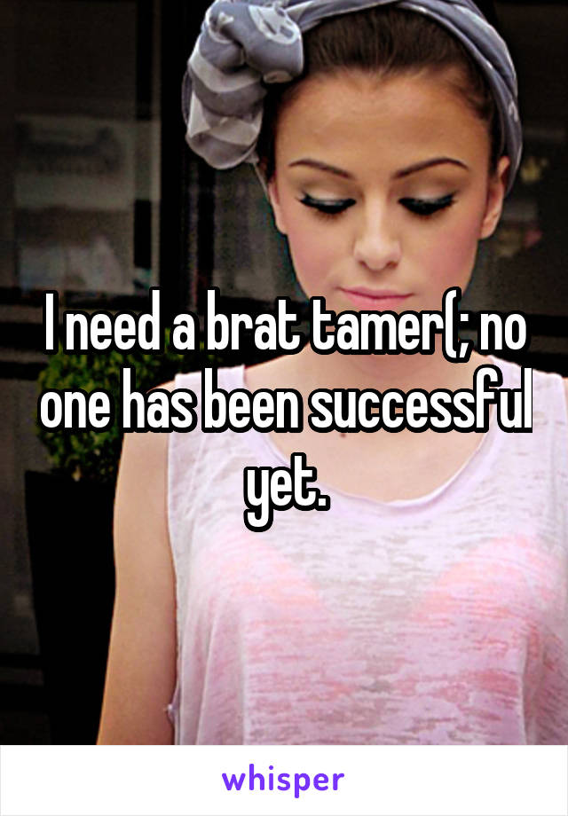 I need a brat tamer(; no one has been successful yet.