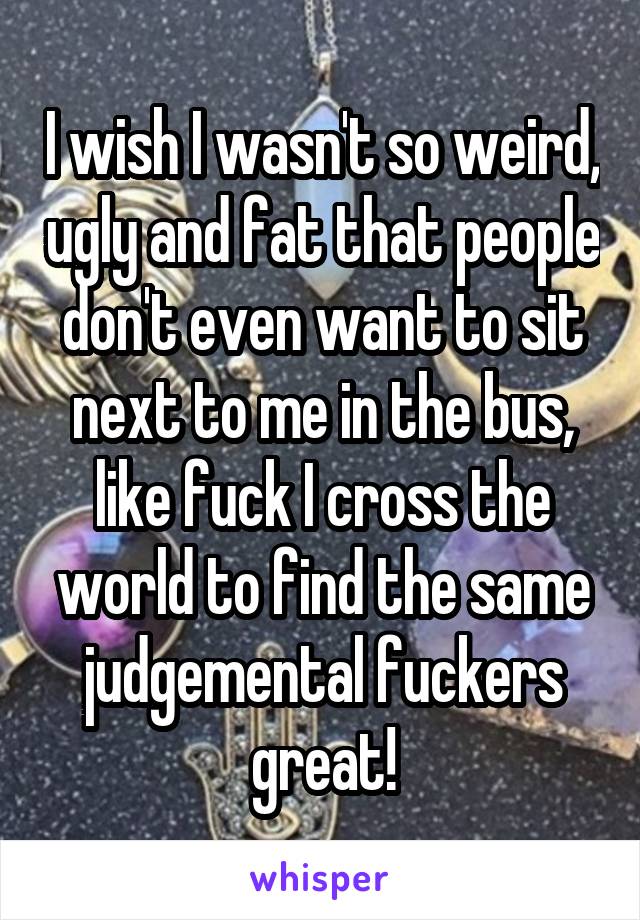 I wish I wasn't so weird, ugly and fat that people don't even want to sit next to me in the bus, like fuck I cross the world to find the same judgemental fuckers great!