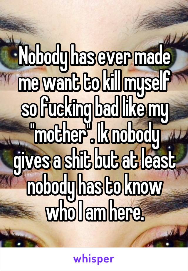Nobody has ever made me want to kill myself so fucking bad like my "mother". Ik nobody gives a shit but at least nobody has to know who I am here.