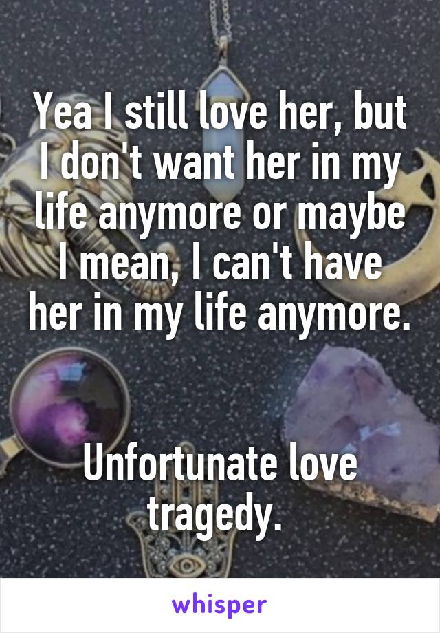 Yea I still love her, but I don't want her in my life anymore or maybe I mean, I can't have her in my life anymore. 

Unfortunate love tragedy. 