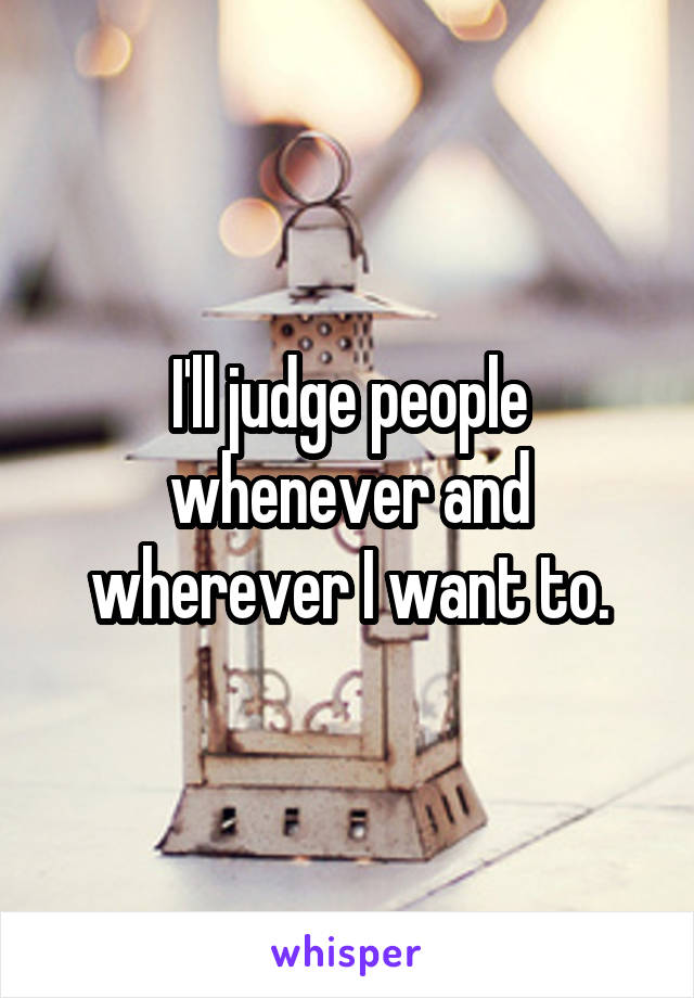 I'll judge people whenever and wherever I want to.