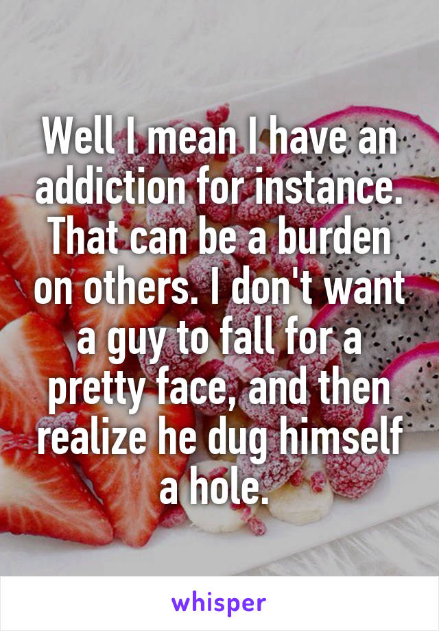 Well I mean I have an addiction for instance. That can be a burden on others. I don't want a guy to fall for a pretty face, and then realize he dug himself a hole. 