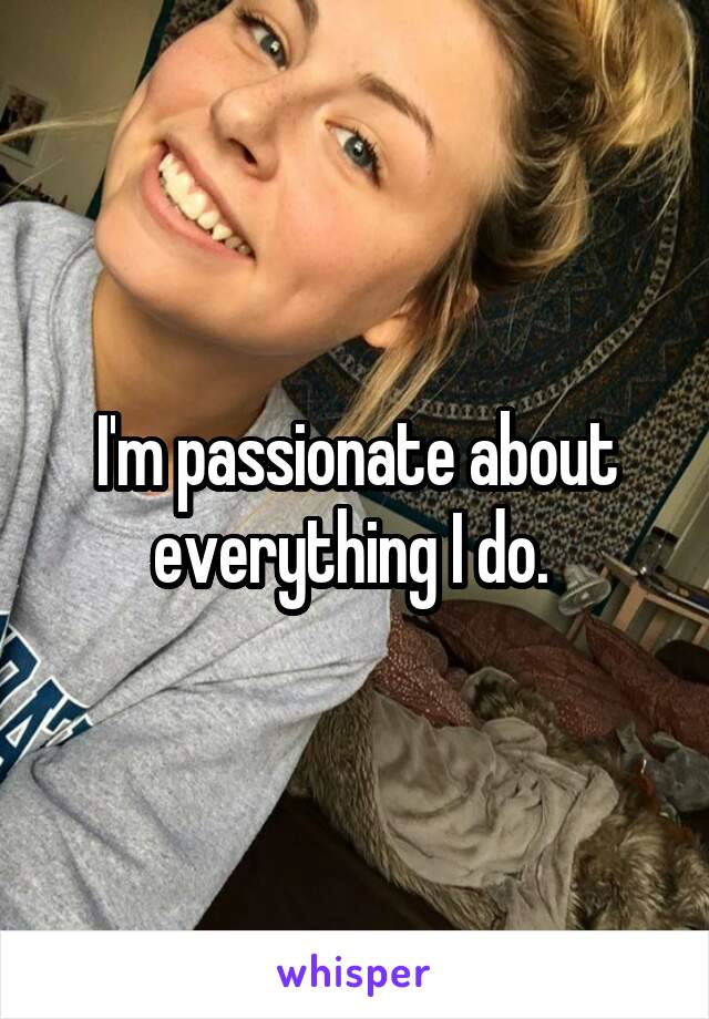 I'm passionate about everything I do. 