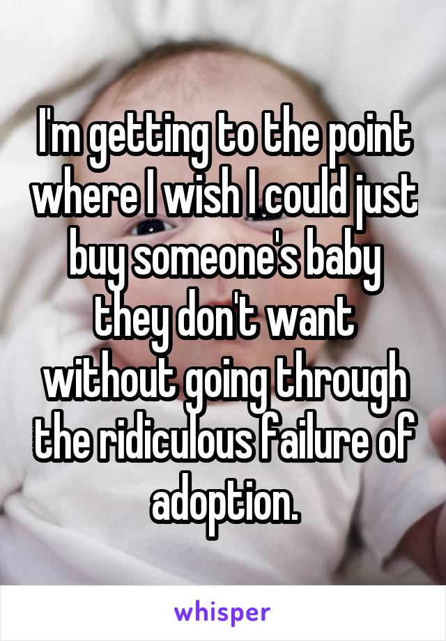 I'm getting to the point where I wish I could just buy someone's baby they don't want without going through the ridiculous failure of adoption.