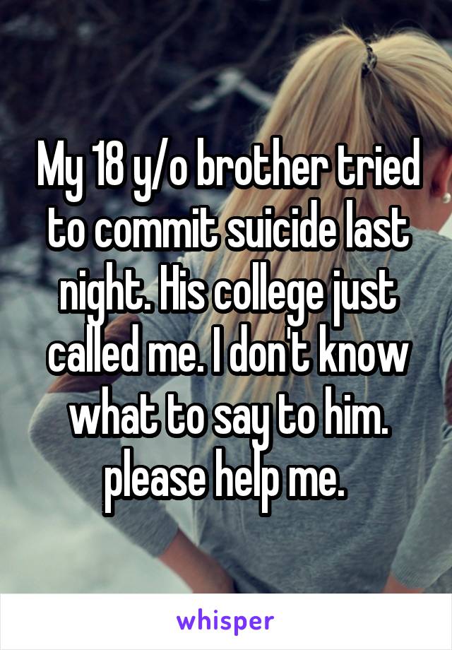 My 18 y/o brother tried to commit suicide last night. His college just called me. I don't know what to say to him. please help me. 