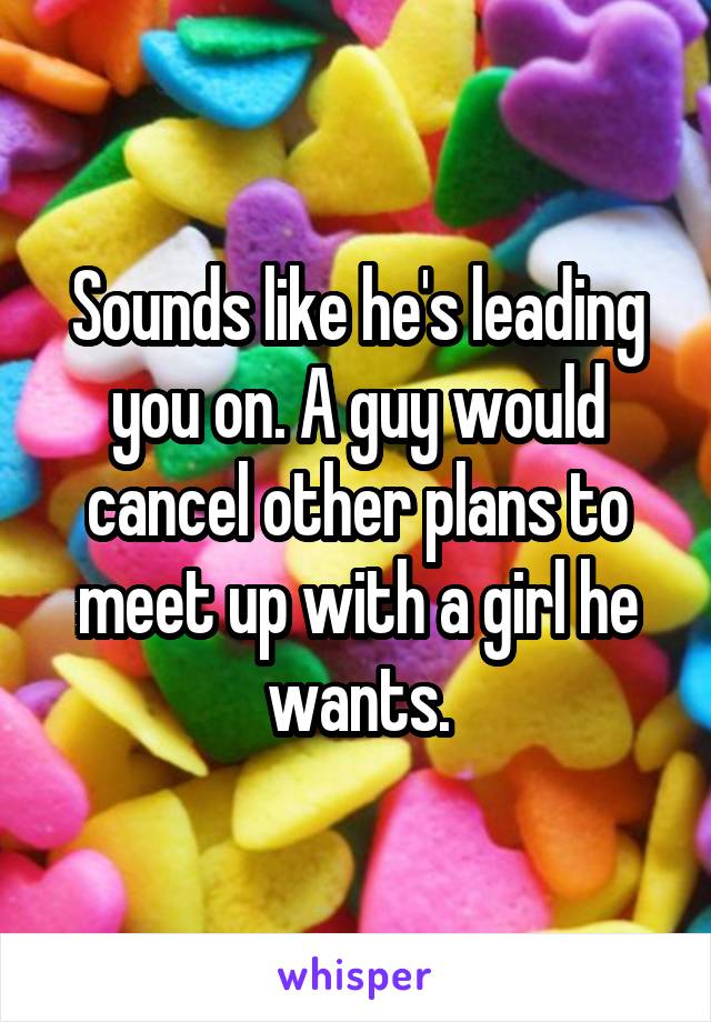 Sounds like he's leading you on. A guy would cancel other plans to meet up with a girl he wants.