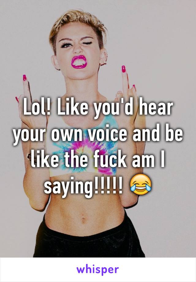 Lol! Like you'd hear your own voice and be like the fuck am I saying!!!!! 😂