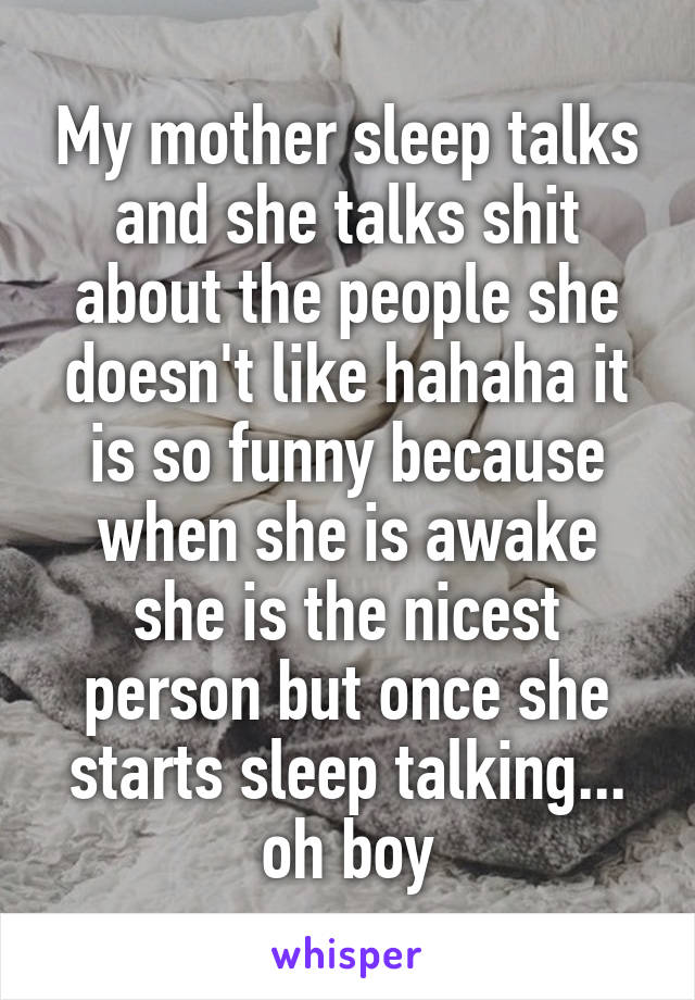My mother sleep talks and she talks shit about the people she doesn't like hahaha it is so funny because when she is awake she is the nicest person but once she starts sleep talking... oh boy