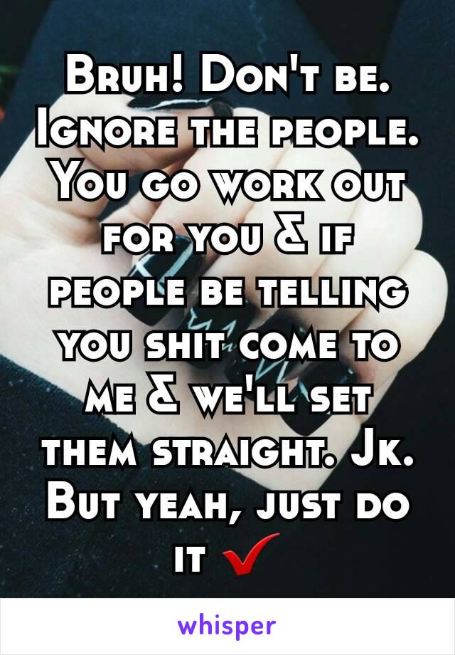 Bruh! Don't be. Ignore the people. You go work out for you & if people be telling you shit come to me & we'll set them straight. Jk. But yeah, just do it ✔