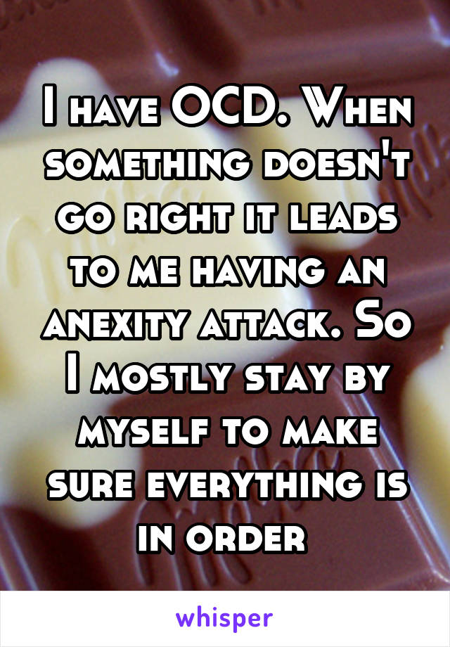 I have OCD. When something doesn't go right it leads to me having an anexity attack. So I mostly stay by myself to make sure everything is in order 