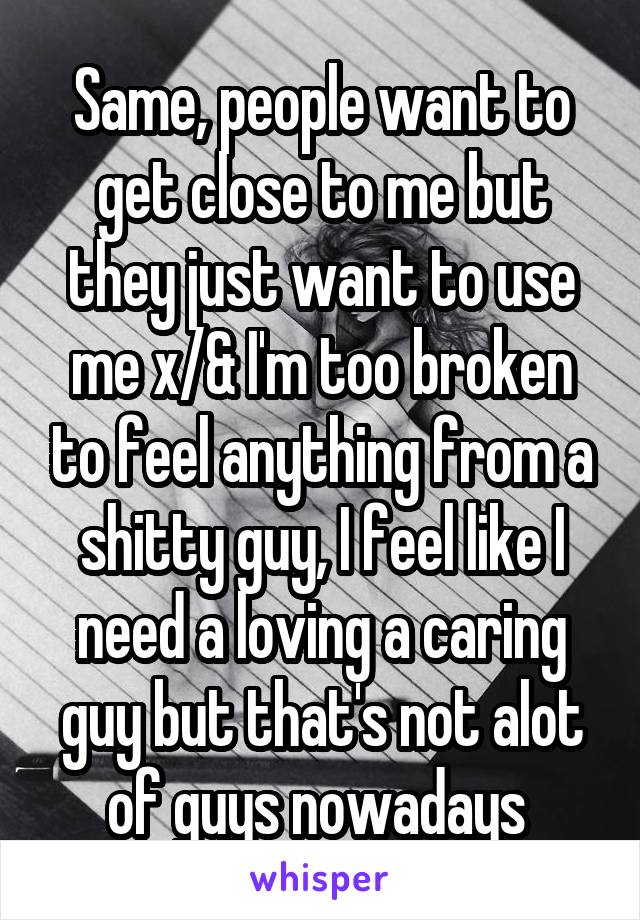 Same, people want to get close to me but they just want to use me x/& I'm too broken to feel anything from a shitty guy, I feel like I need a loving a caring guy but that's not alot of guys nowadays 