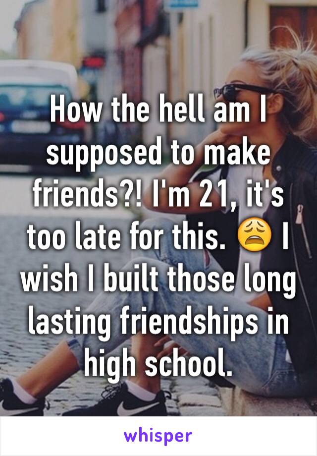 How the hell am I supposed to make friends?! I'm 21, it's too late for this. 😩 I wish I built those long lasting friendships in high school. 